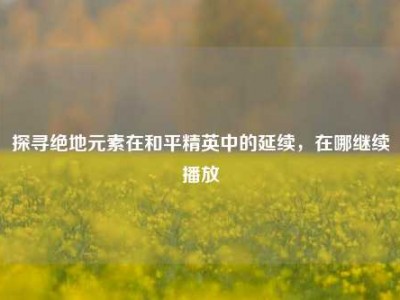 探寻绝地元素在和平精英中的延续，在哪继续播放