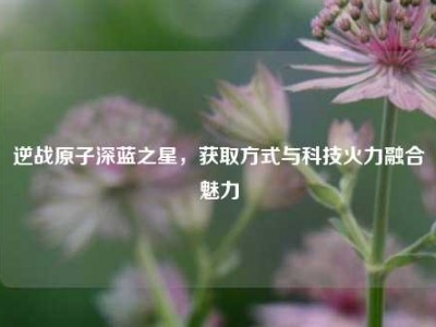 逆战原子深蓝之星，获取方式与科技火力融合魅力