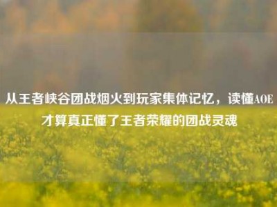 从王者峡谷团战烟火到玩家集体记忆，读懂AOE才算真正懂了王者荣耀的团战灵魂