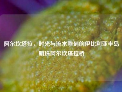 阿尔坎塔拉，时光与流水雕刻的伊比利亚半岛明珠阿尔坎塔拉桥