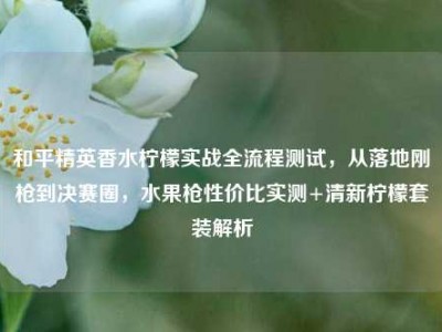 和平精英香水柠檬实战全流程测试，从落地刚枪到决赛圈，水果枪性价比实测+清新柠檬套装解析