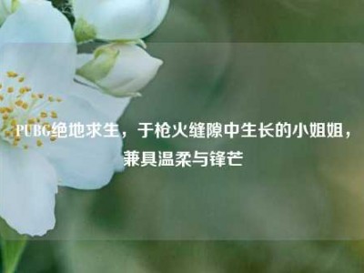 PUBG绝地求生，于枪火缝隙中生长的小姐姐，兼具温柔与锋芒
