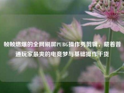 帧帧燃爆的全网刷屏PUBG操作秀剪辑，藏着普通玩家最爽的电竞梦与基础操作干货