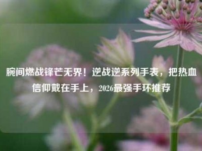 腕间燃战锋芒无界！逆战逆系列手表，把热血信仰戴在手上，2026最强手环推荐