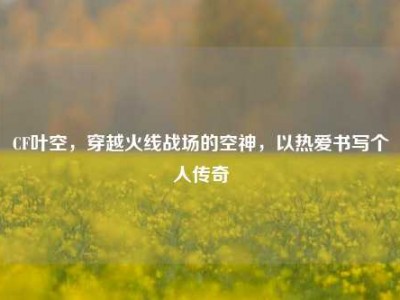CF叶空，穿越火线战场的空神，以热爱书写个人传奇