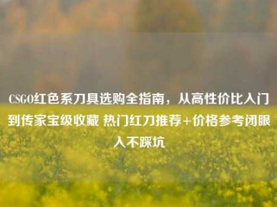 CSGO红色系刀具选购全指南，从高性价比入门到传家宝级收藏 热门红刀推荐+价格参考闭眼入不踩坑