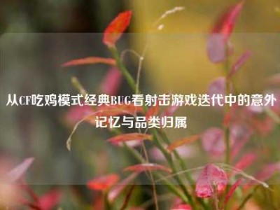 从CF吃鸡模式经典BUG看射击游戏迭代中的意外记忆与品类归属