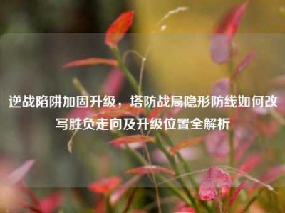 逆战陷阱加固升级，塔防战局隐形防线如何改写胜负走向及升级位置全解析