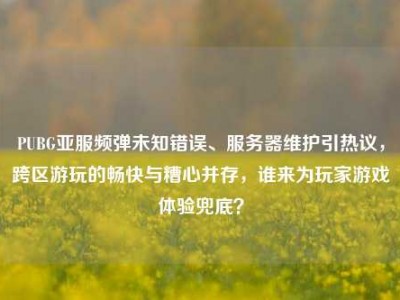 PUBG亚服频弹未知错误、服务器维护引热议，跨区游玩的畅快与糟心并存，谁来为玩家游戏体验兜底？