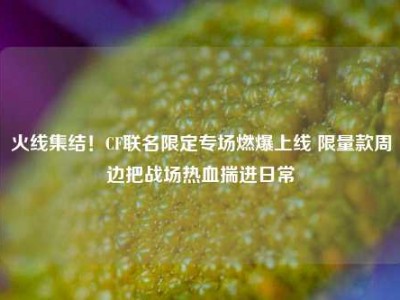 火线集结！CF联名限定专场燃爆上线 限量款周边把战场热血揣进日常