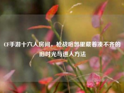 CF手游十六人房间，枪战喧嚣里藏着凑不齐的旧时光与进入方法