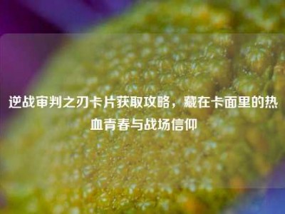 逆战审判之刃卡片获取攻略，藏在卡面里的热血青春与战场信仰