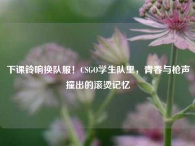 下课铃响换队服！CSGO学生队里，青春与枪声撞出的滚烫记忆
