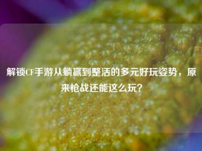 解锁CF手游从躺赢到整活的多元好玩姿势，原来枪战还能这么玩？