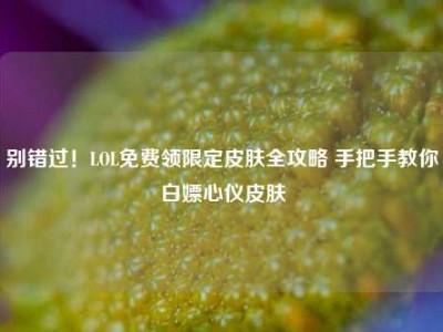 别错过！LOL免费领限定皮肤全攻略 手把手教你白嫖心仪皮肤