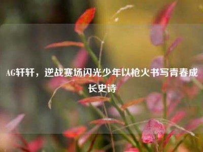 AG轩轩，逆战赛场闪光少年以枪火书写青春成长史诗