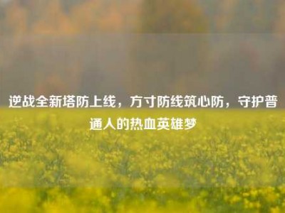 逆战全新塔防上线，方寸防线筑心防，守护普通人的热血英雄梦