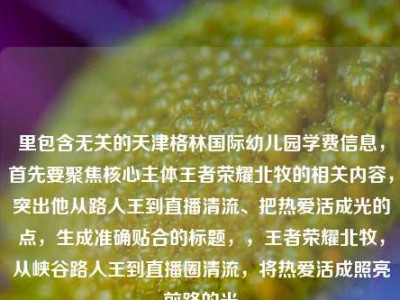 里包含无关的天津格林国际幼儿园学费信息，首先要聚焦核心主体王者荣耀北牧的相关内容，突出他从路人王到直播清流、把热爱活成光的点，生成准确贴合的标题，，王者荣耀北牧，从峡谷路人王到直播圈清流，将热爱活成照亮前路的光