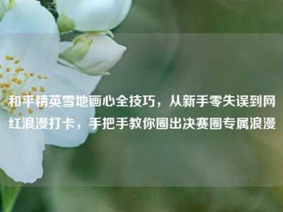 和平精英雪地画心全技巧，从新手零失误到网红浪漫打卡，手把手教你圈出决赛圈专属浪漫