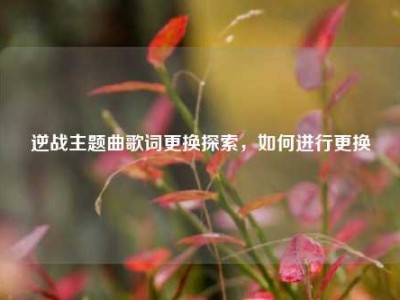 逆战主题曲歌词更换探索，如何进行更换