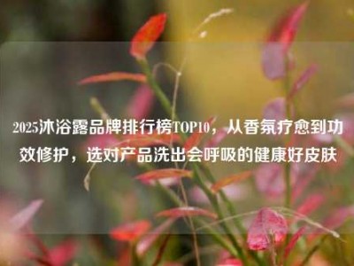 2025沐浴露品牌排行榜TOP10，从香氛疗愈到功效修护，选对产品洗出会呼吸的健康好皮肤