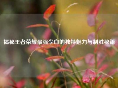 揭秘王者荣耀最强李白的独特魅力与制胜秘籍