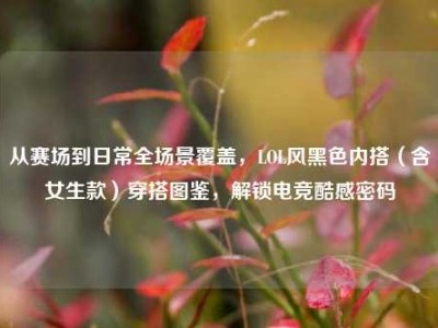 从赛场到日常全场景覆盖，LOL风黑色内搭（含女生款）穿搭图鉴，解锁电竞酷感密码