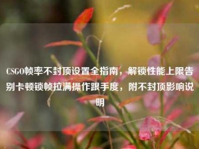 CSGO帧率不封顶设置全指南，解锁性能上限告别卡顿锁帧拉满操作跟手度，附不封顶影响说明