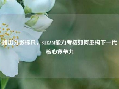 跳出分数标尺，STEAM能力考核如何重构下一代核心竞争力