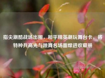 指尖潮酷战场出圈，和平精英潮玩舞台卡，将特种兵高光与跳舞名场面焊进收藏册