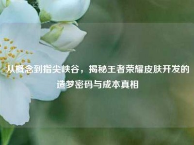 从概念到指尖峡谷，揭秘王者荣耀皮肤开发的造梦密码与成本真相