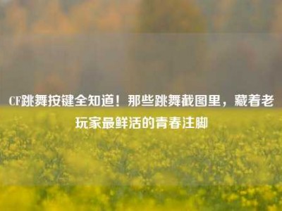 CF跳舞按键全知道！那些跳舞截图里，藏着老玩家最鲜活的青春注脚