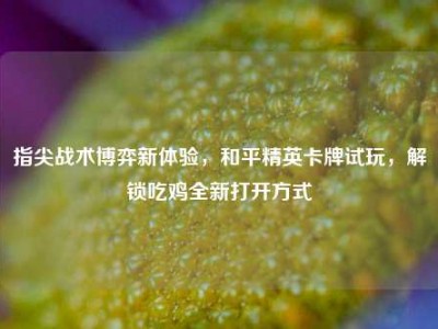 指尖战术博弈新体验，和平精英卡牌试玩，解锁吃鸡全新打开方式