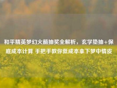 和平精英梦幻火箭抽奖全解析，玄学垫抽+保底成本计算 手把手教你低成本拿下梦中情皮