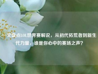 一文盘点LOL世界赛解说，从初代拓荒者到新生代力量，谁是你心中的赛场之声？