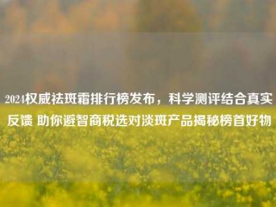 2024权威祛斑霜排行榜发布，科学测评结合真实反馈 助你避智商税选对淡斑产品揭秘榜首好物