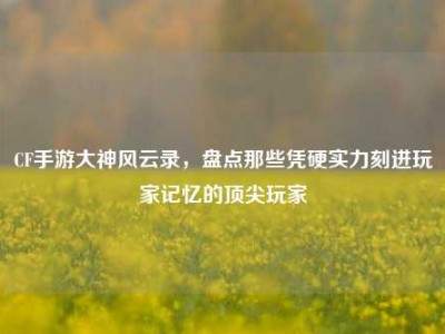 CF手游大神风云录，盘点那些凭硬实力刻进玩家记忆的顶尖玩家
