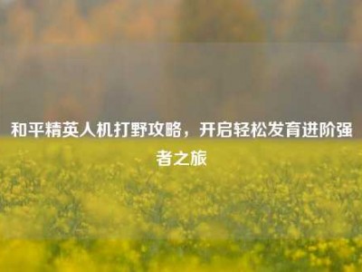 和平精英人机打野攻略，开启轻松发育进阶强者之旅