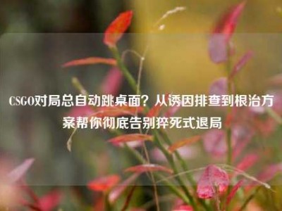 CSGO对局总自动跳桌面？从诱因排查到根治方案帮你彻底告别猝死式退局
