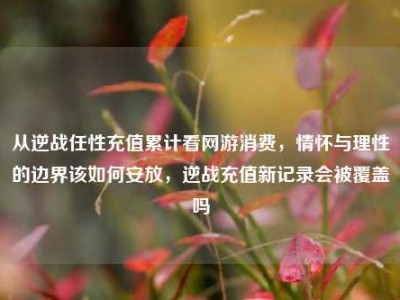 从逆战任性充值累计看网游消费，情怀与理性的边界该如何安放，逆战充值新记录会被覆盖吗