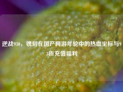 逆战930，镌刻在国产网游年轮中的热血坐标与93折充值福利