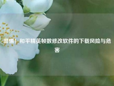 警惕！和平精英帧数修改软件的下载风险与危害