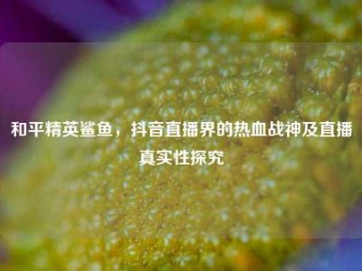 和平精英鲨鱼，抖音直播界的热血战神及直播真实性探究