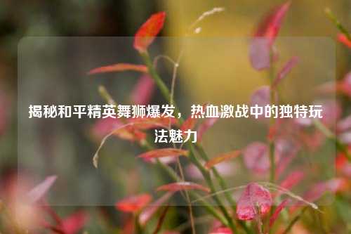 揭秘和平精英舞狮爆发,热血激战中的独特玩法魅力