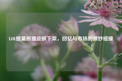 LOL提莫熊猫皮肤下架,回忆与市场的微妙碰撞