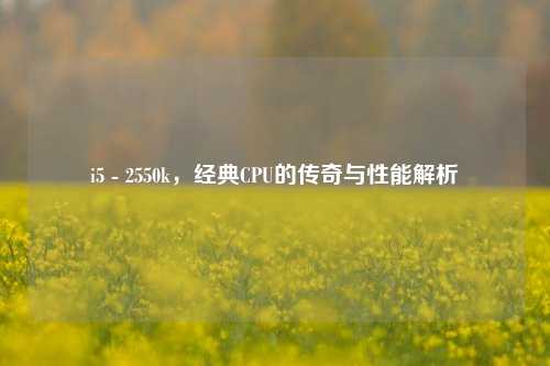 i5 - 2550k，经典CPU的传奇与性能解析