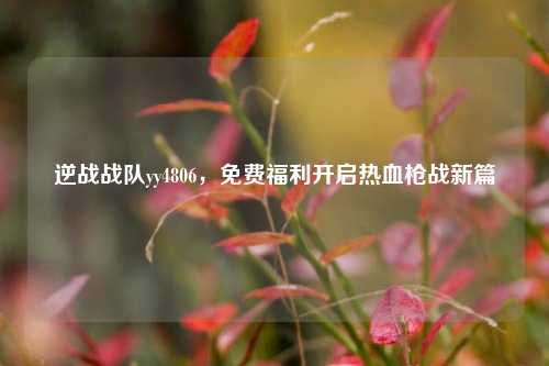 逆战战队yy4806,免费福利开启热血枪战新篇