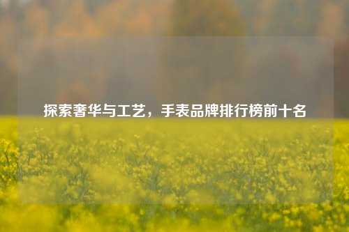 探索奢华与工艺，手表品牌排行榜前十名