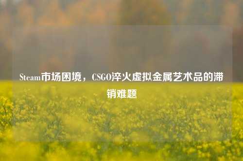 Steam市场困境,CSGO淬火虚拟金属艺术品的滞销难题