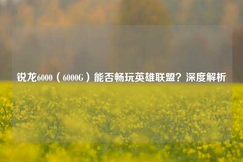 锐龙6000(6000G)能否畅玩英雄联盟?深度解析